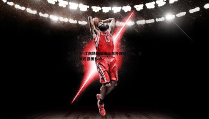 九游娱乐-江南劲旅瞄准山东外援克里斯，北区球队或迎强援升级