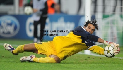 九游娱乐-北京男篮转战女篮，李翔执掌帅印，新赛季剑指突破