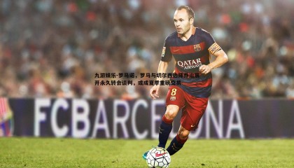 九游娱乐-罗马诺，罗马与切尔西边锋乔治展开永久转会谈判，或成夏季重磅交易