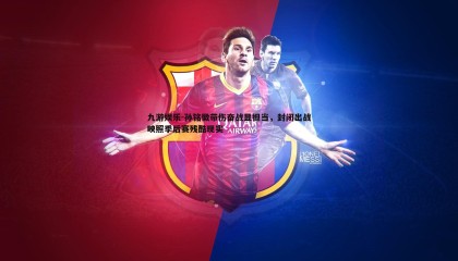 九游娱乐-孙铭徽带伤奋战显担当，封闭出战映照季后赛残酷现实