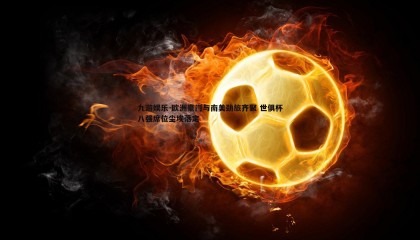 九游娱乐-欧洲豪门与南美劲旅齐聚 世俱杯八强席位尘埃落定