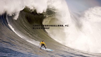 九游娱乐-长春喜都主场迎战上海海港，中乙第19轮首发名单出炉