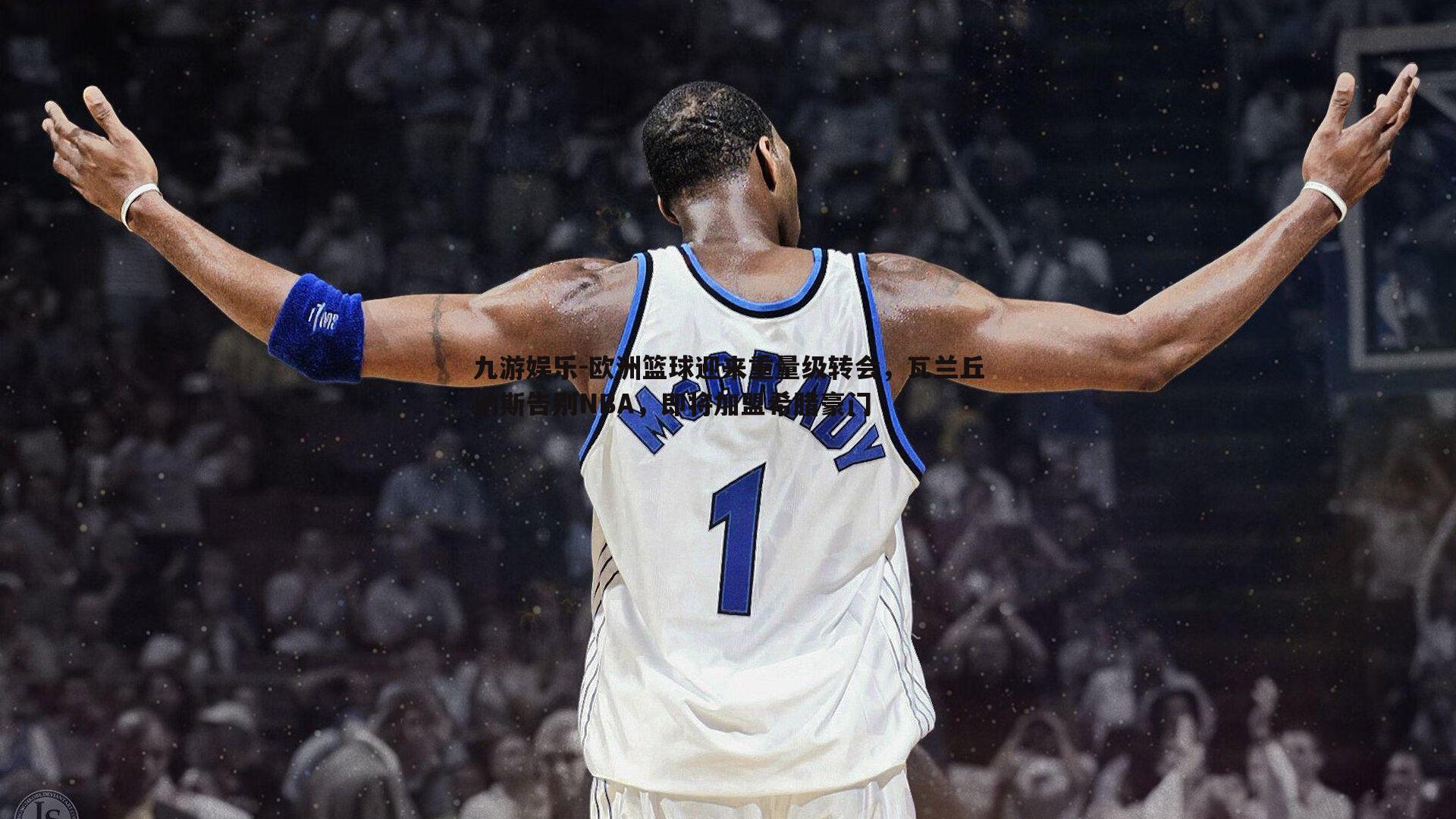 欧洲篮球迎来重量级转会，瓦兰丘纳斯告别NBA，即将加盟希腊豪门