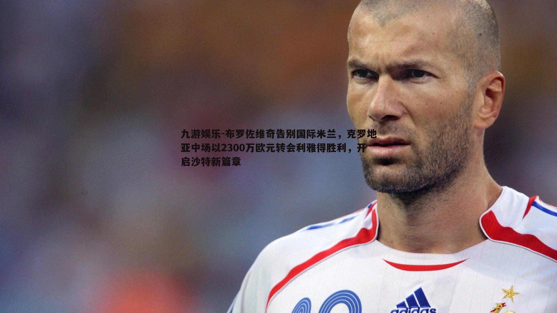 布罗佐维奇告别国际米兰，克罗地亚中场以2300万欧元转会利雅得胜利，开启沙特新篇章